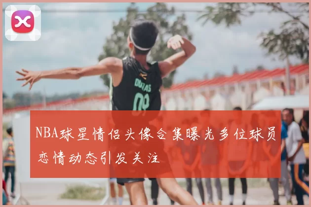 NBA球星情侣头像合集曝光多位球员恋情动态引发关注