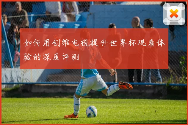 如何用创维电视提升世界杯观看体验的深度评测
