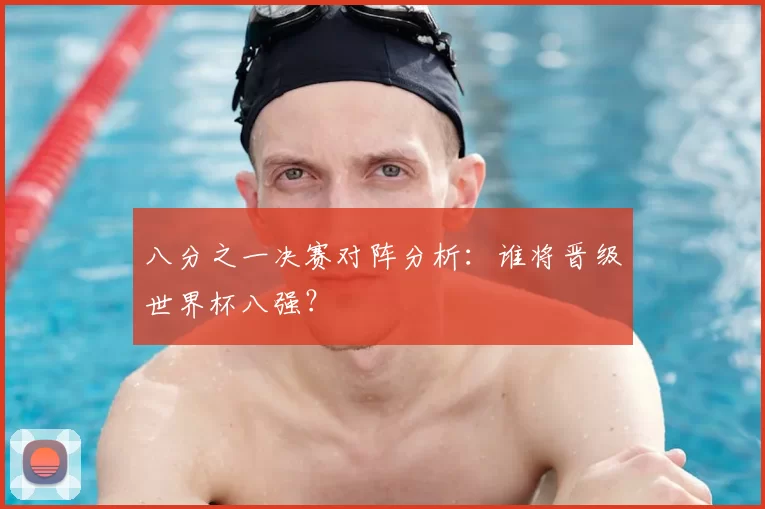 八分之一决赛对阵分析：谁将晋级世界杯八强？